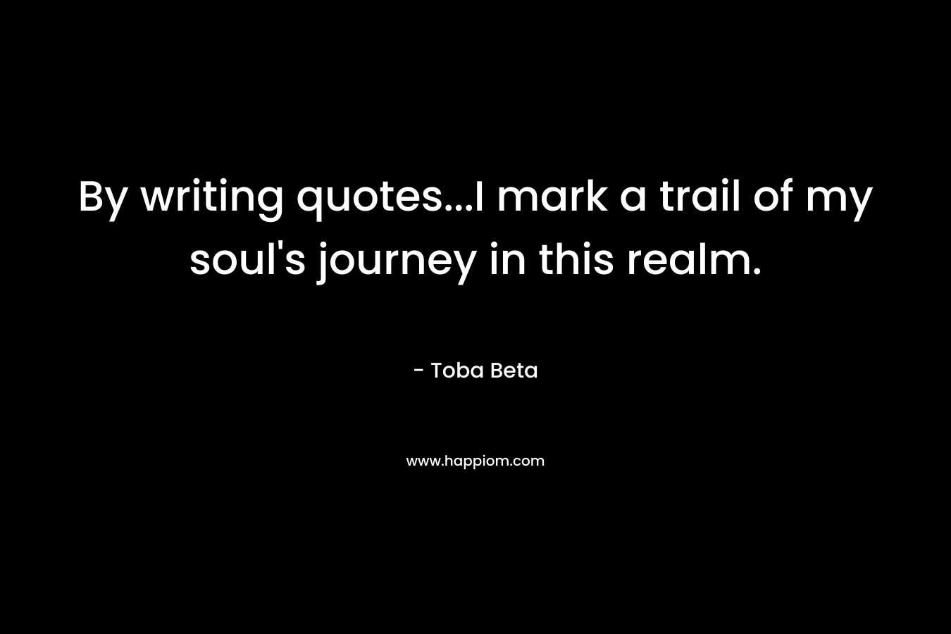 By writing quotes…I mark a trail of my soul’s journey in this realm. – Toba Beta