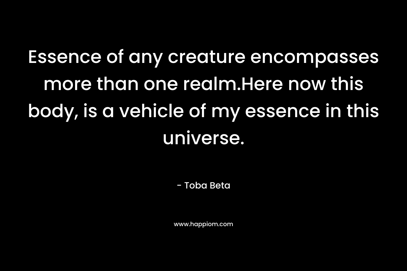 Essence of any creature encompasses more than one realm.Here now this body, is a vehicle of my essence in this universe.