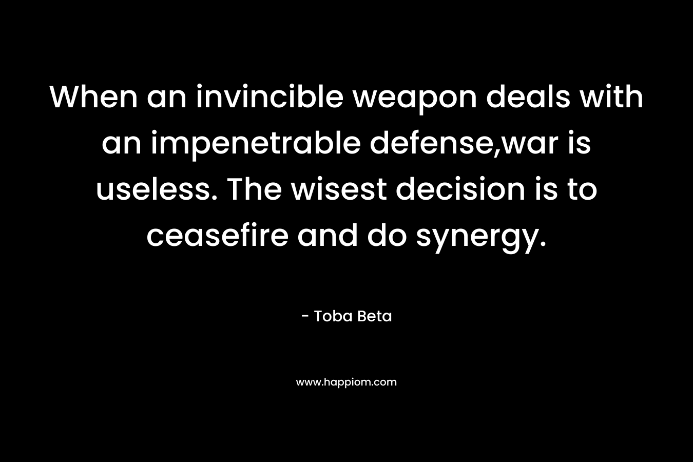 When an invincible weapon deals with an impenetrable defense,war is useless. The wisest decision is to ceasefire and do synergy. – Toba Beta