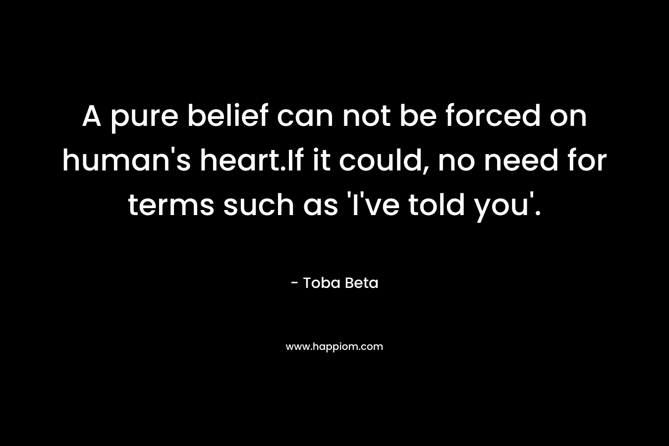 A pure belief can not be forced on human's heart.If it could, no need for terms such as 'I've told you'.