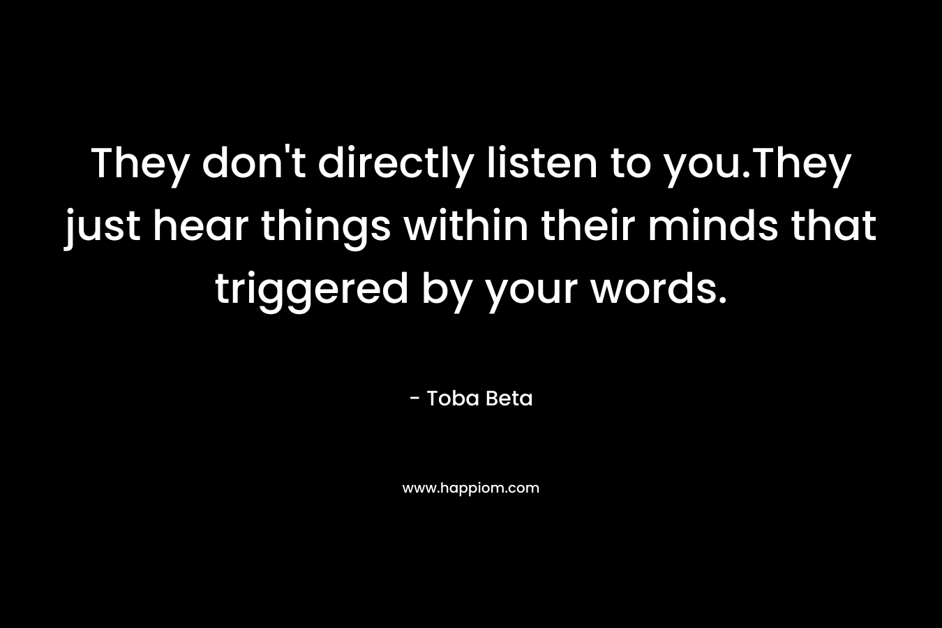 They don't directly listen to you.They just hear things within their minds that triggered by your words.