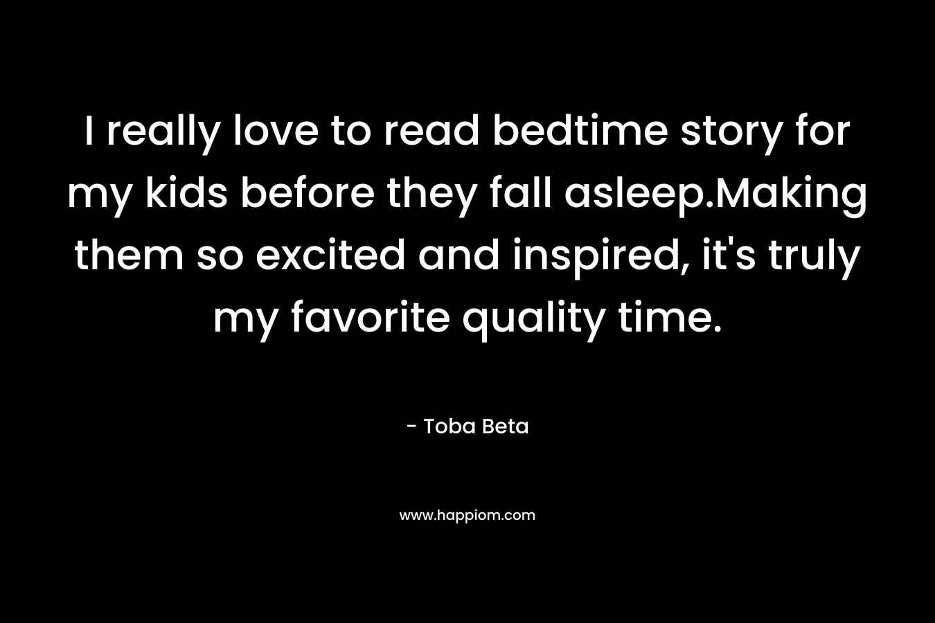 I really love to read bedtime story for my kids before they fall asleep.Making them so excited and inspired, it’s truly my favorite quality time. – Toba Beta