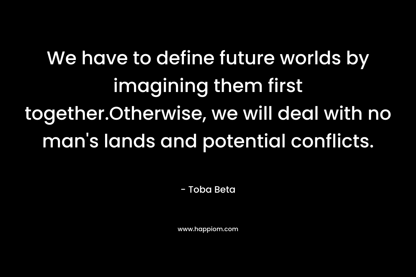 We have to define future worlds by imagining them first together.Otherwise, we will deal with no man’s lands and potential conflicts. – Toba Beta
