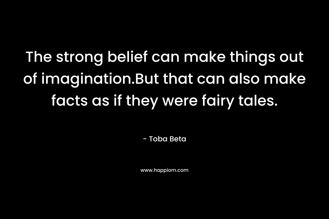 The strong belief can make things out of imagination.But that can also make facts as if they were fairy tales.