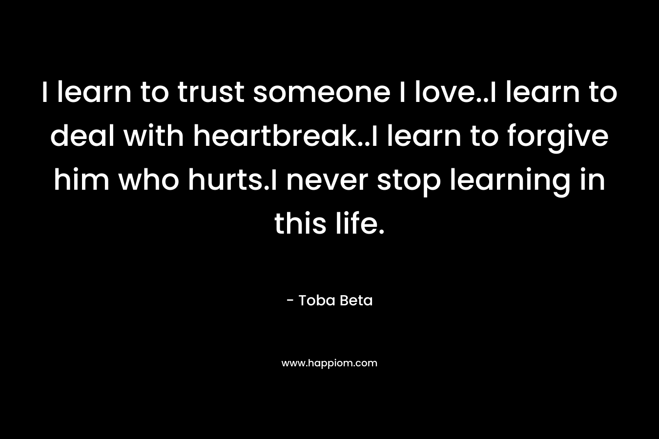 I learn to trust someone I love..I learn to deal with heartbreak..I learn to forgive him who hurts.I never stop learning in this life.
