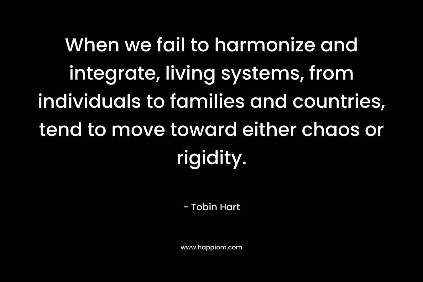 When we fail to harmonize and integrate, living systems, from individuals to families and countries, tend to move toward either chaos or rigidity. – Tobin Hart