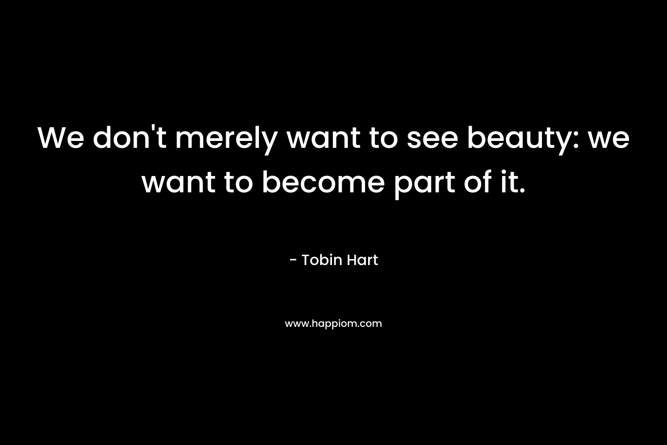 We don't merely want to see beauty: we want to become part of it.
