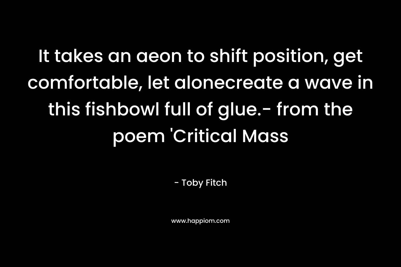 It takes an aeon to shift position, get comfortable, let alonecreate a wave in this fishbowl full of glue.- from the poem ‘Critical Mass – Toby Fitch