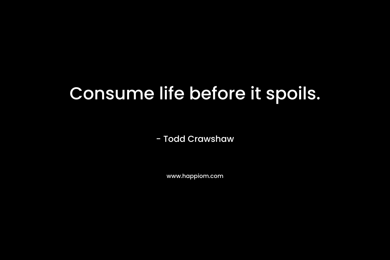 Consume life before it spoils. – Todd Crawshaw