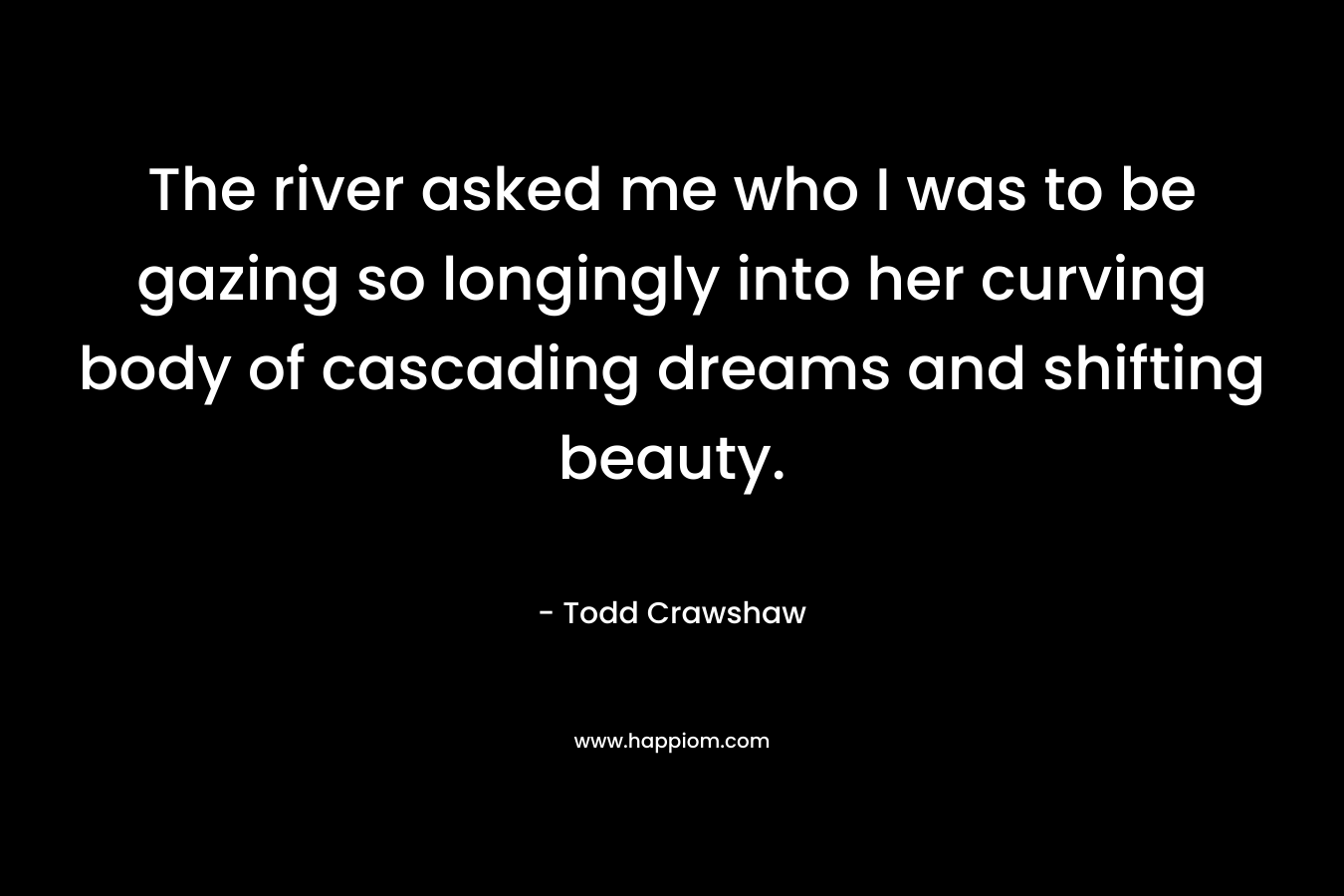 The river asked me who I was to be gazing so longingly into her curving body of cascading dreams and shifting beauty. – Todd Crawshaw