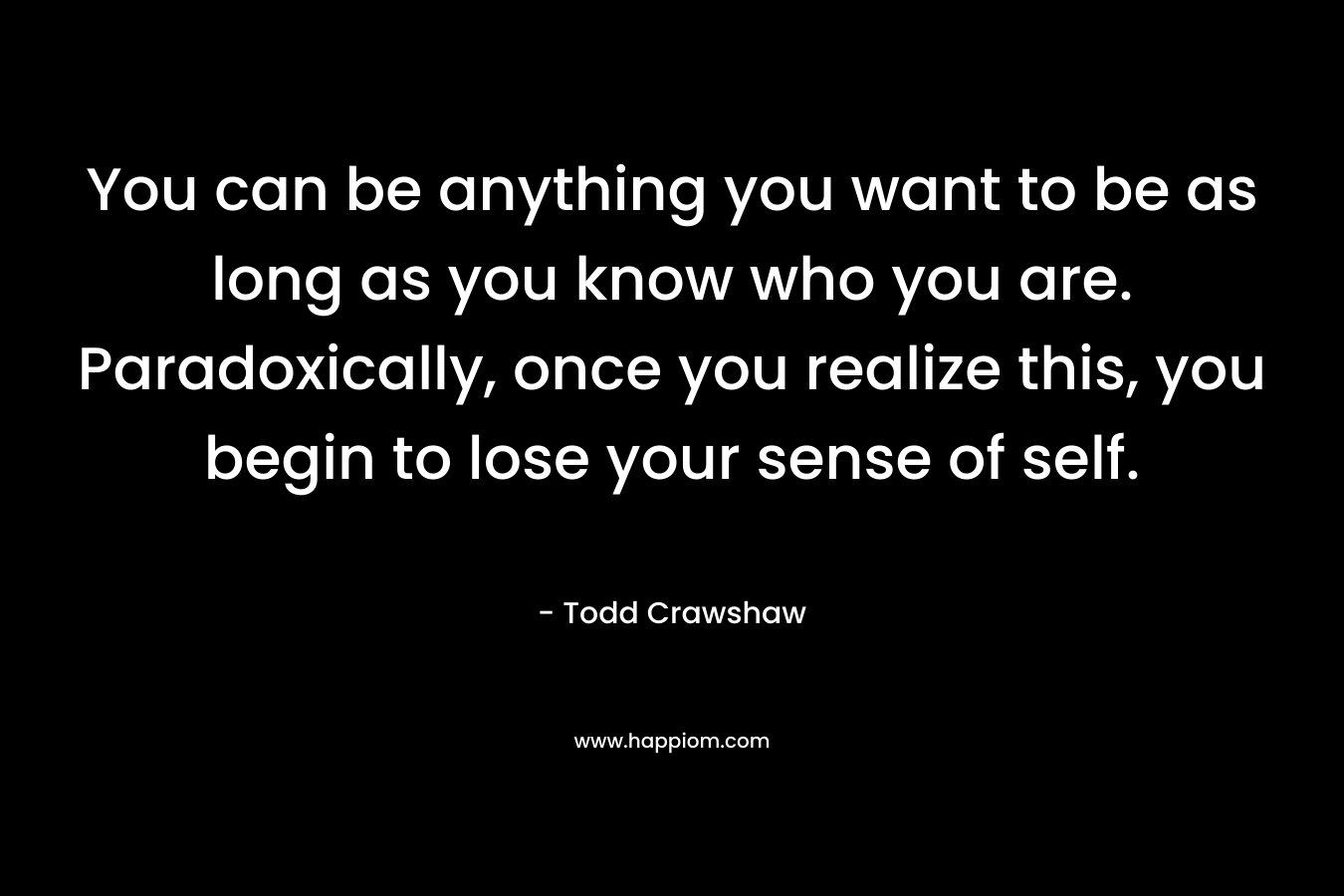 You can be anything you want to be as long as you know who you are. Paradoxically, once you realize this, you begin to lose your sense of self.