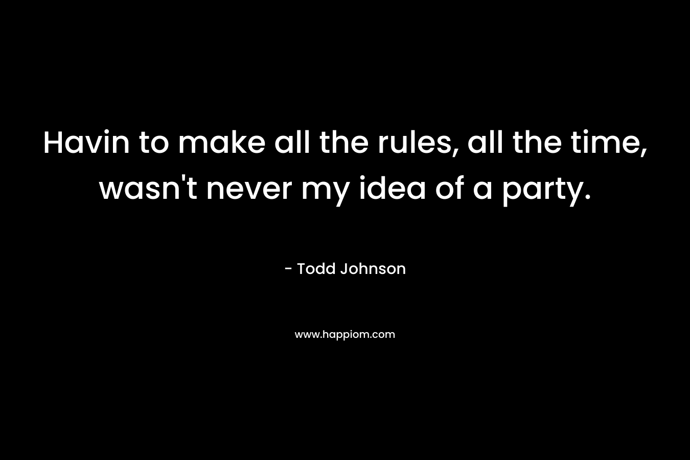 Havin to make all the rules, all the time, wasn’t never my idea of a party. – Todd  Johnson