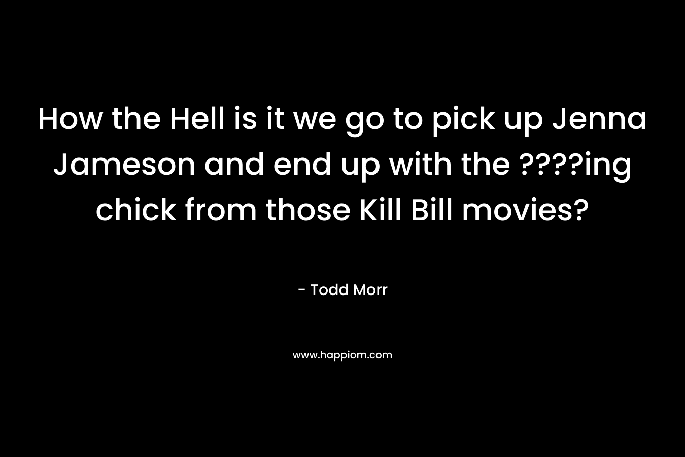 How the Hell is it we go to pick up Jenna Jameson and end up with the ????ing chick from those Kill Bill movies? – Todd Morr