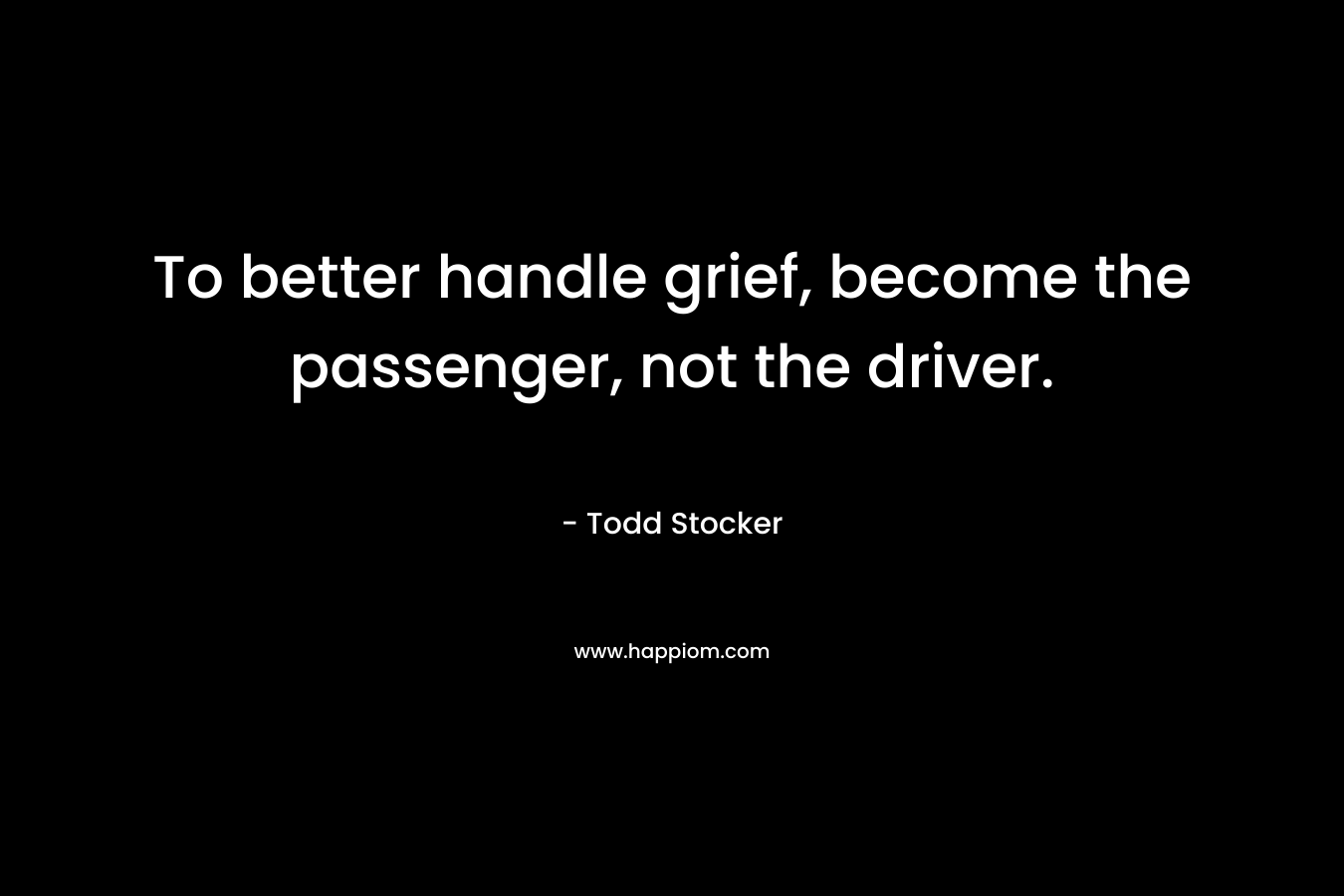 To better handle grief, become the passenger, not the driver. – Todd Stocker