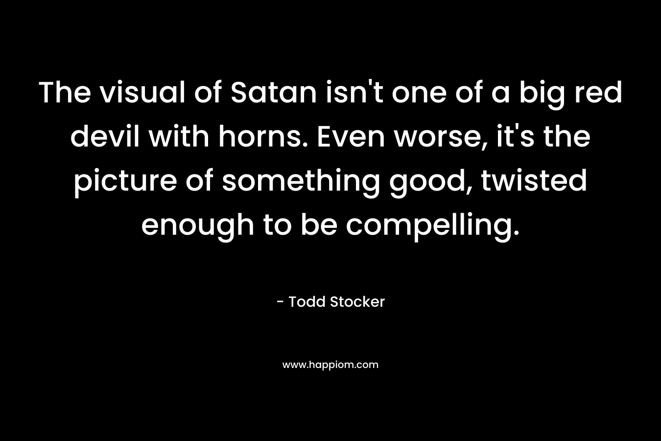 The visual of Satan isn’t one of a big red devil with horns. Even worse, it’s the picture of something good, twisted enough to be compelling. – Todd Stocker