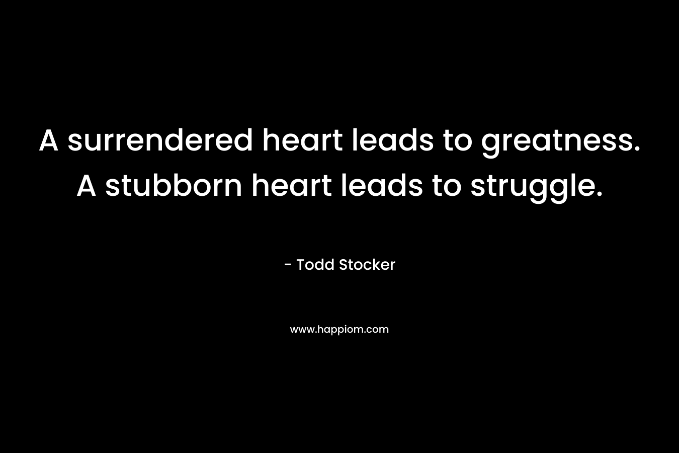 A surrendered heart leads to greatness. A stubborn heart leads to struggle. – Todd Stocker