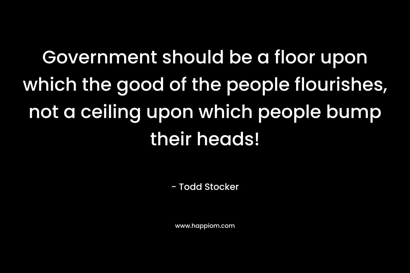 Government should be a floor upon which the good of the people flourishes, not a ceiling upon which people bump their heads! – Todd Stocker