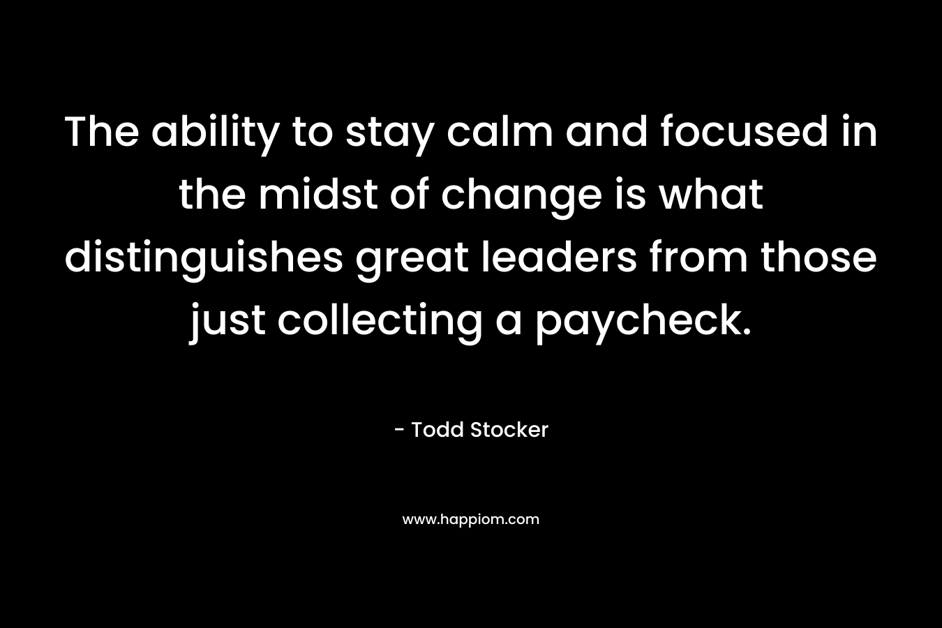 The ability to stay calm and focused in the midst of change is what distinguishes great leaders from those just collecting a paycheck. – Todd Stocker