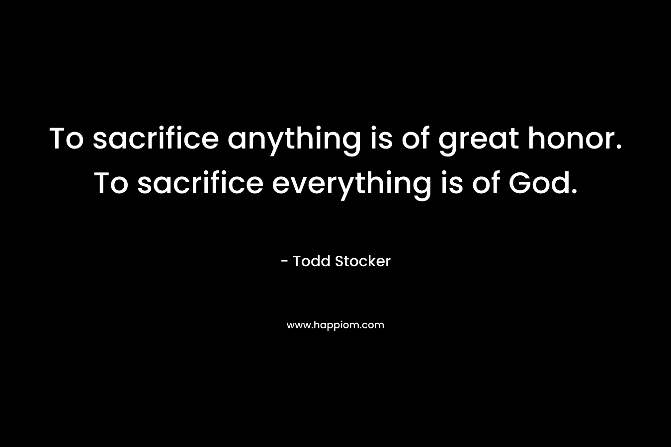 To sacrifice anything is of great honor. To sacrifice everything is of God. – Todd Stocker
