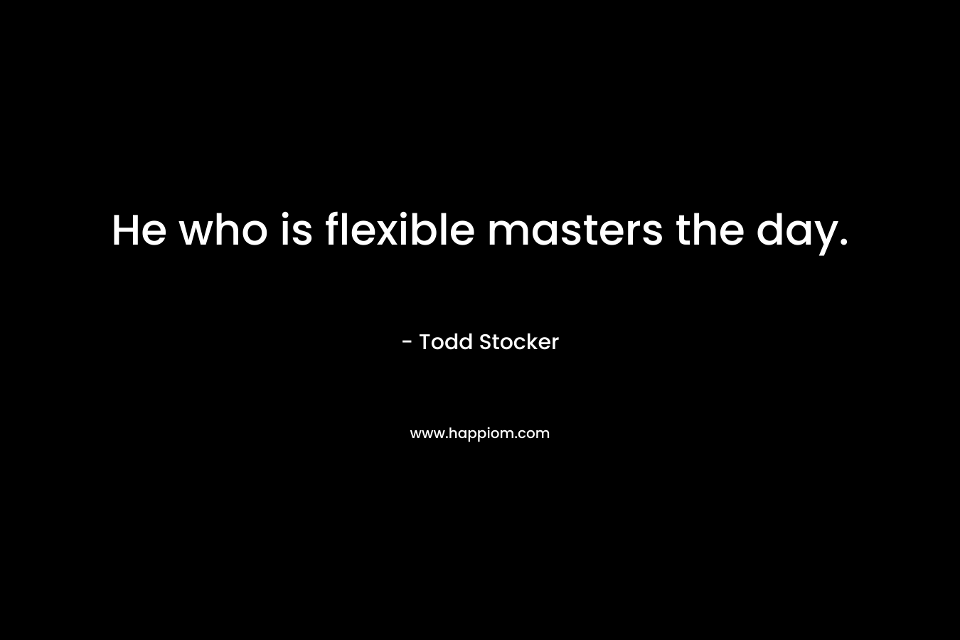 He who is flexible masters the day. – Todd Stocker