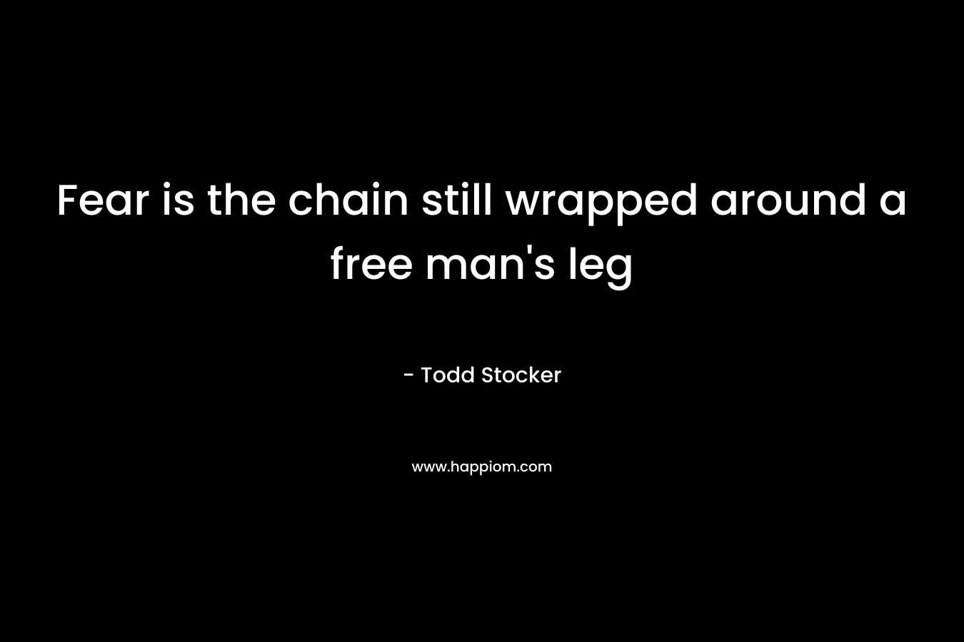 Fear is the chain still wrapped around a free man’s leg – Todd Stocker