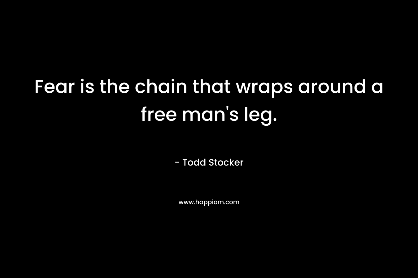 Fear is the chain that wraps around a free man’s leg. – Todd Stocker