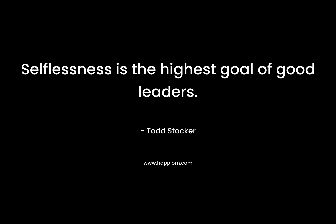 Selflessness is the highest goal of good leaders. – Todd Stocker