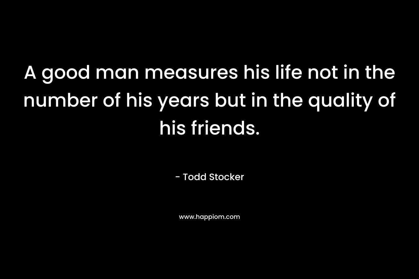 A good man measures his life not in the number of his years but in the quality of his friends. – Todd Stocker