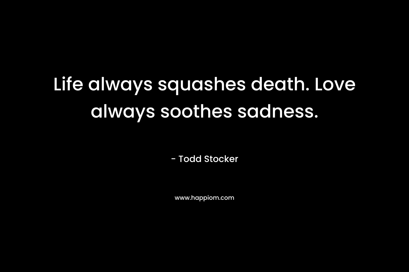 Life always squashes death. Love always soothes sadness. – Todd Stocker