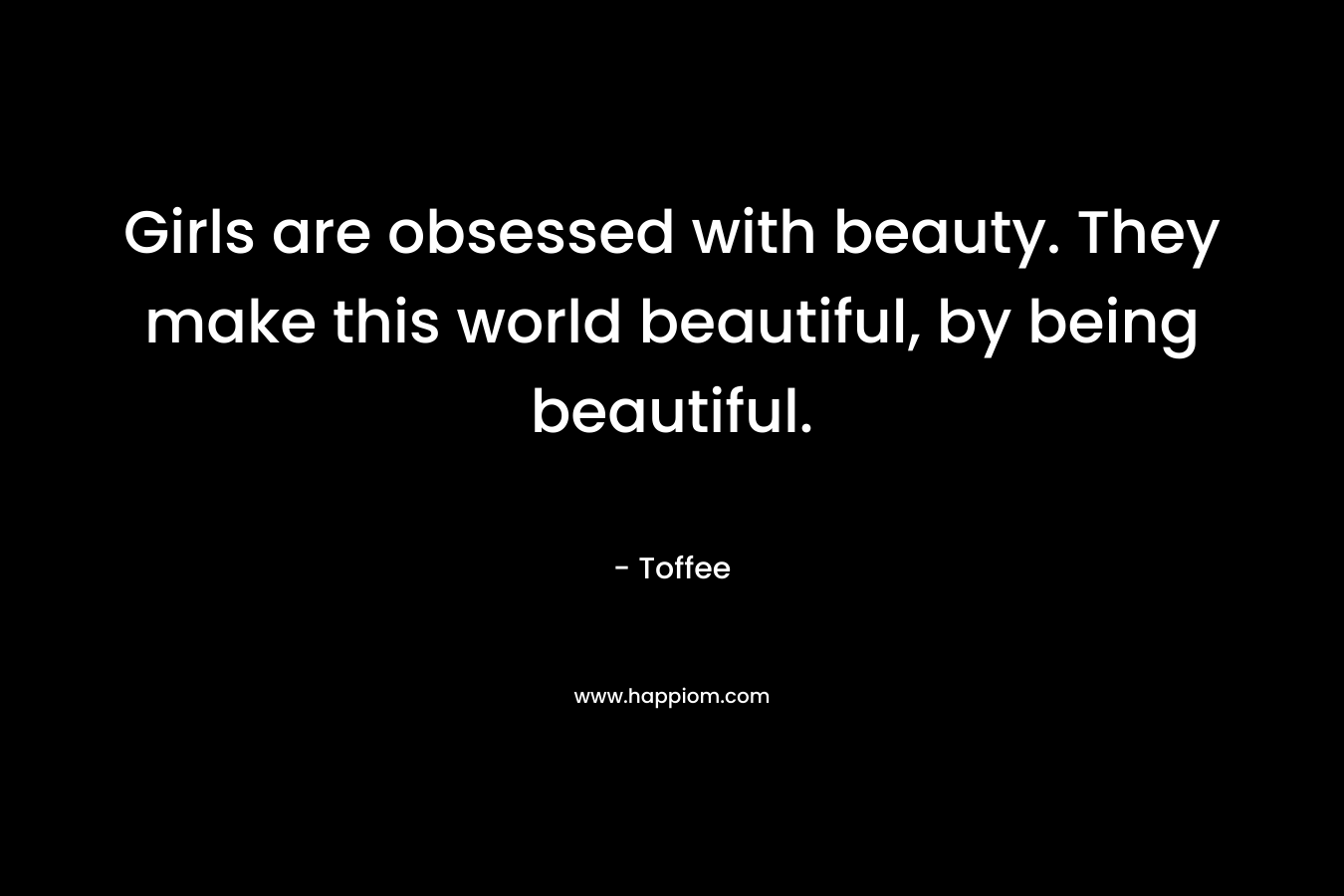Girls are obsessed with beauty. They make this world beautiful, by being beautiful. – Toffee