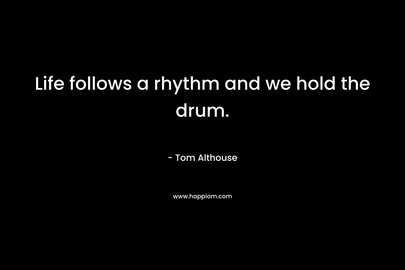Life follows a rhythm and we hold the drum.