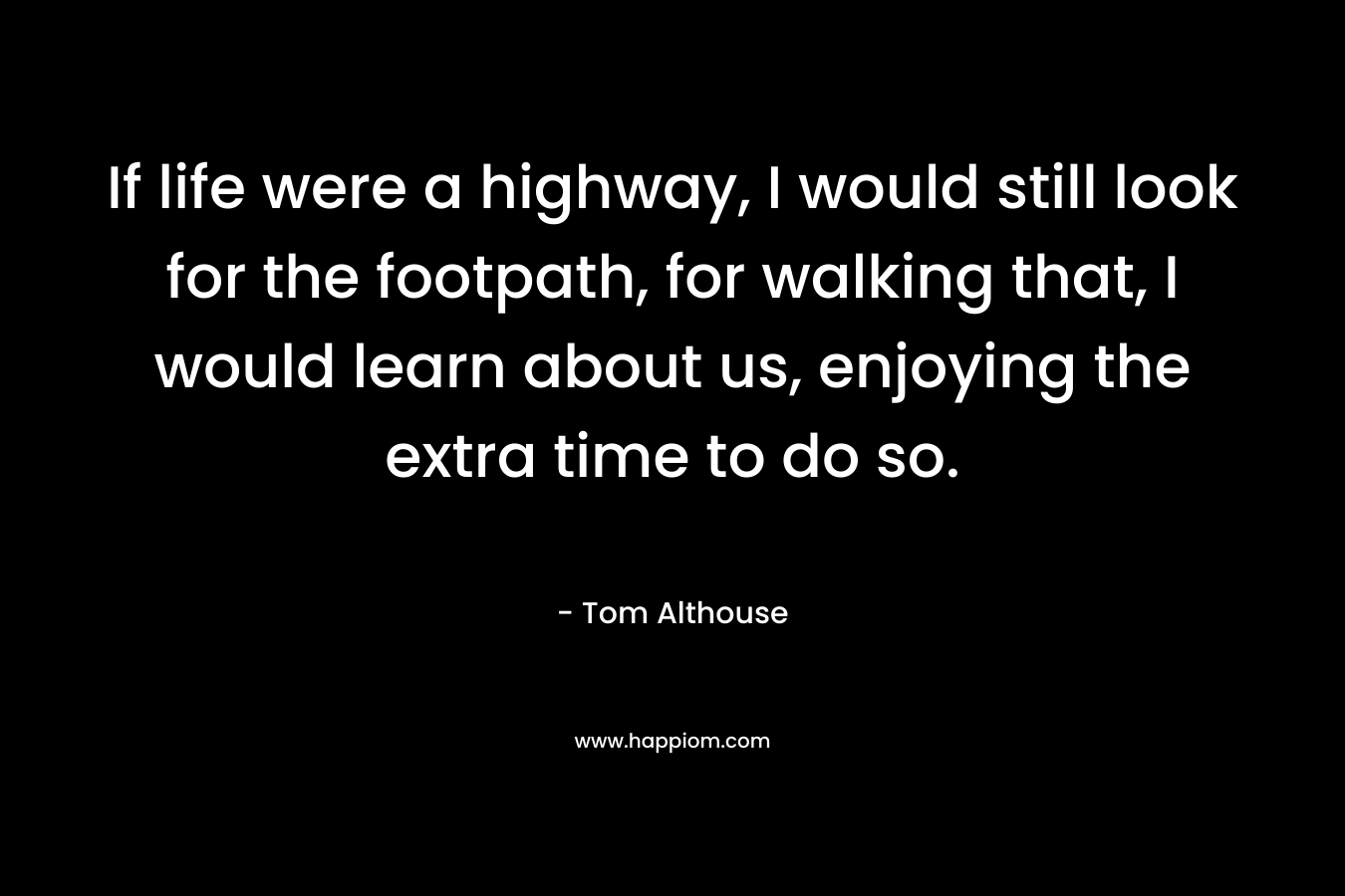 If life were a highway, I would still look for the footpath, for walking that, I would learn about us, enjoying the extra time to do so. – Tom Althouse