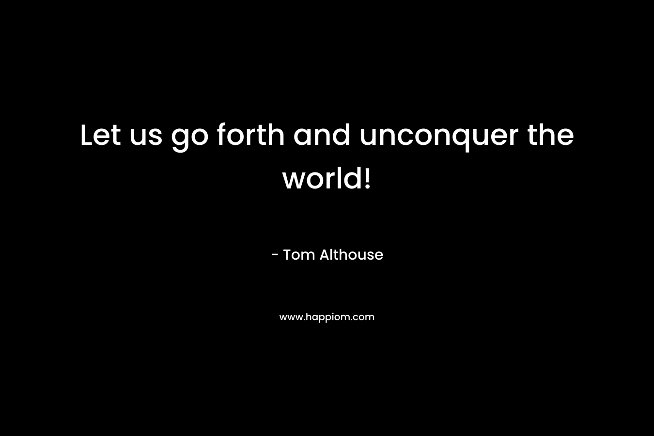 Let us go forth and unconquer the world!