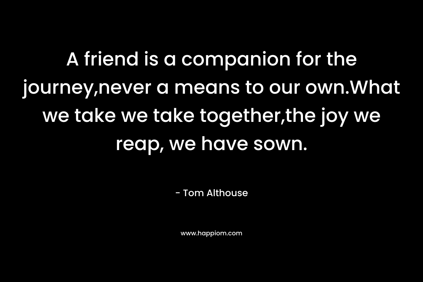 A friend is a companion for the journey,never a means to our own.What we take we take together,the joy we reap, we have sown. – Tom Althouse