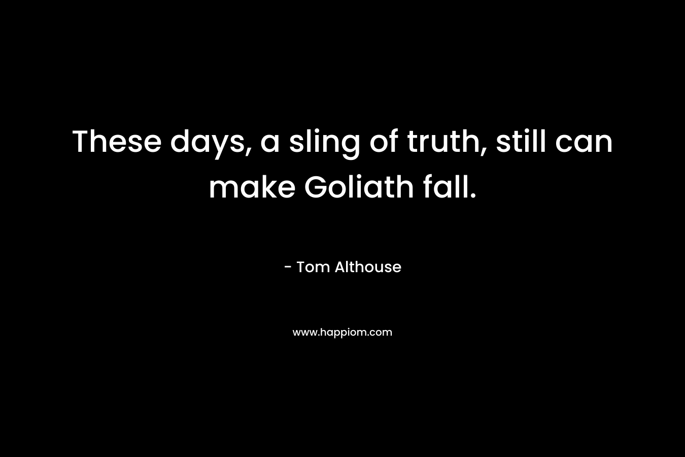 These days, a sling of truth, still can make Goliath fall. – Tom Althouse