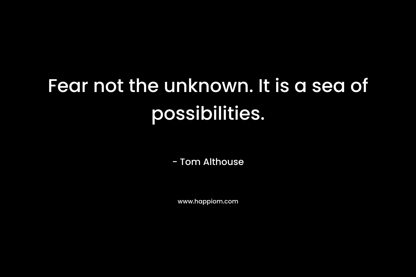 Fear not the unknown. It is a sea of possibilities.