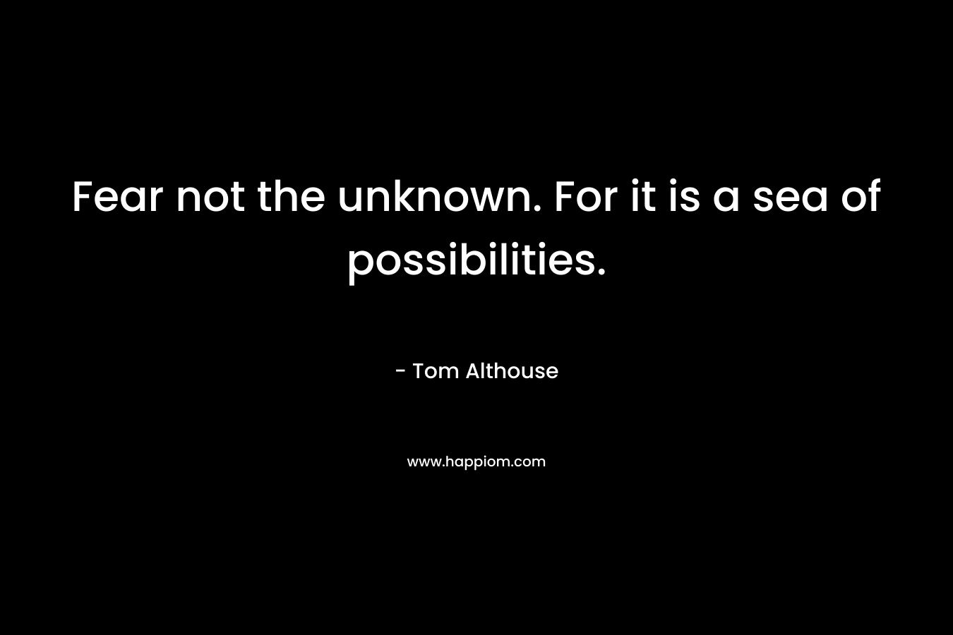 Fear not the unknown. For it is a sea of possibilities.