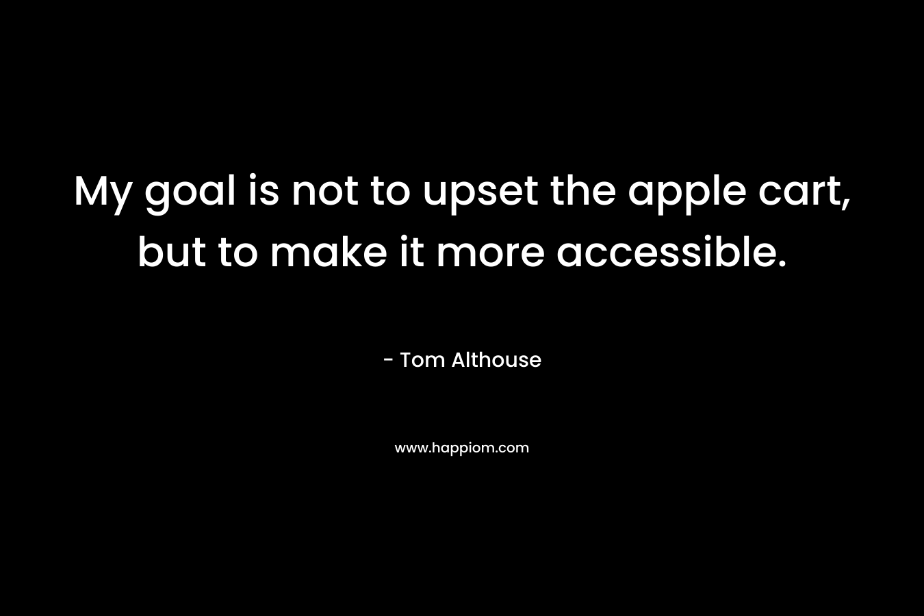 My goal is not to upset the apple cart, but to make it more accessible. – Tom Althouse