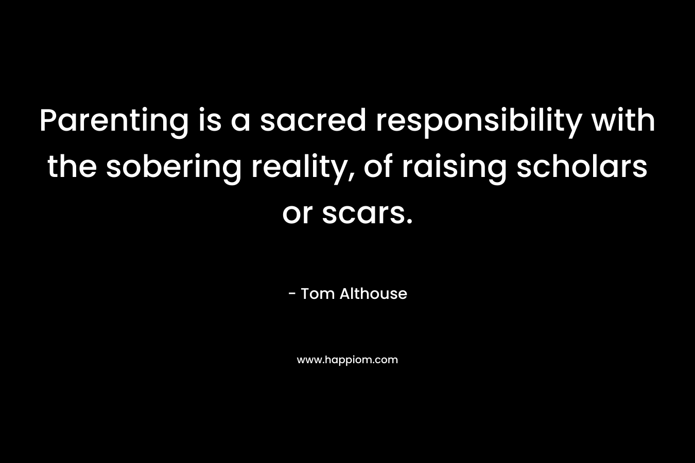 Parenting is a sacred responsibility with the sobering reality, of raising scholars or scars. – Tom Althouse