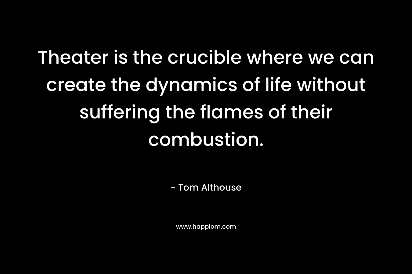Theater is the crucible where we can create the dynamics of life without suffering the flames of their combustion. – Tom Althouse