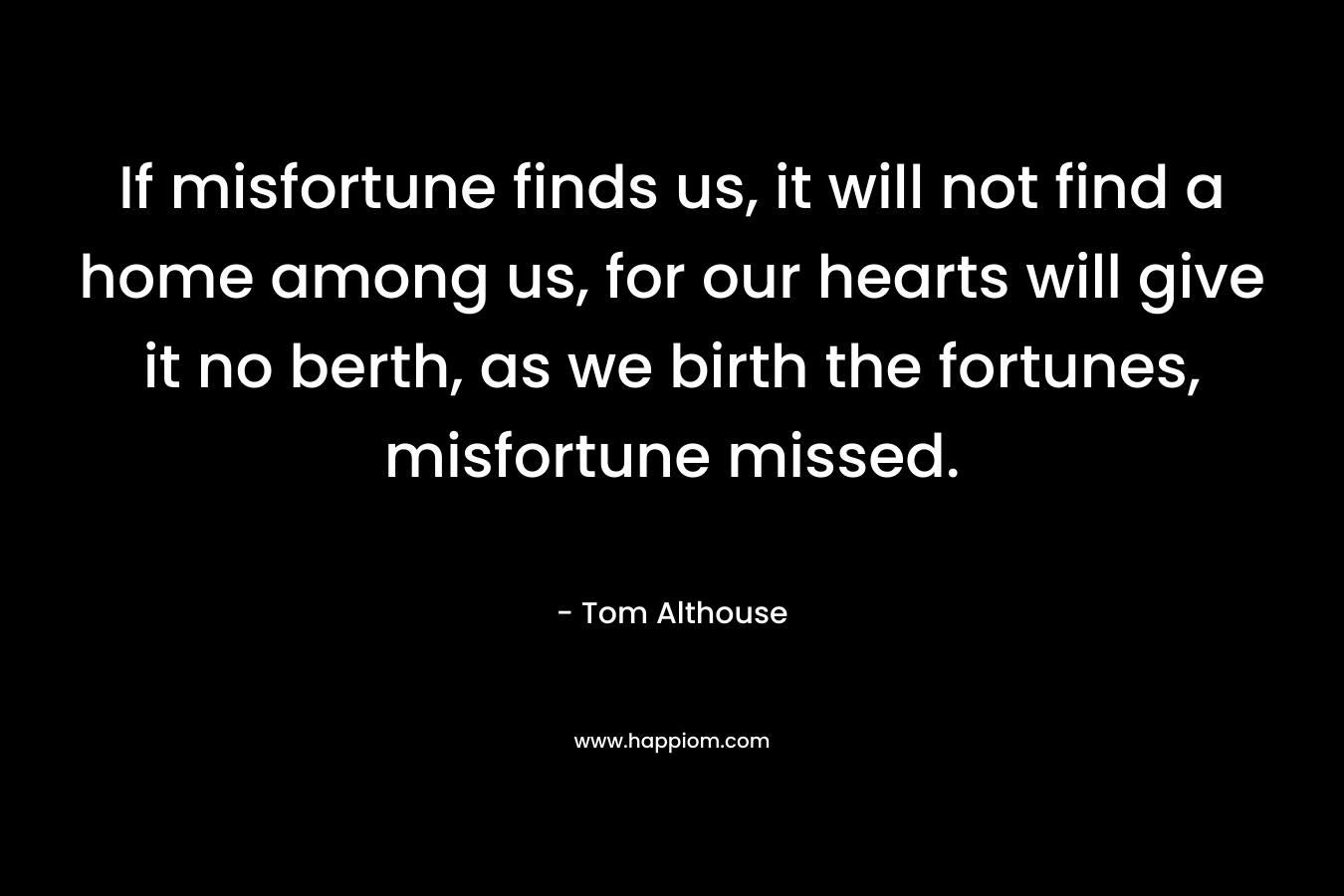 If misfortune finds us, it will not find a home among us, for our hearts will give it no berth, as we birth the fortunes, misfortune missed. – Tom Althouse