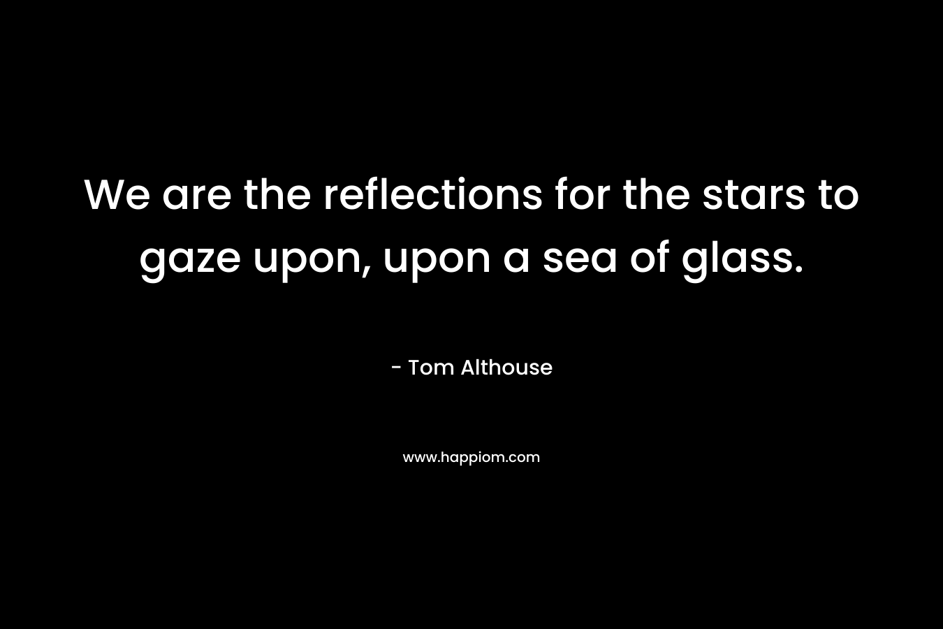 We are the reflections for the stars to gaze upon, upon a sea of glass. – Tom Althouse