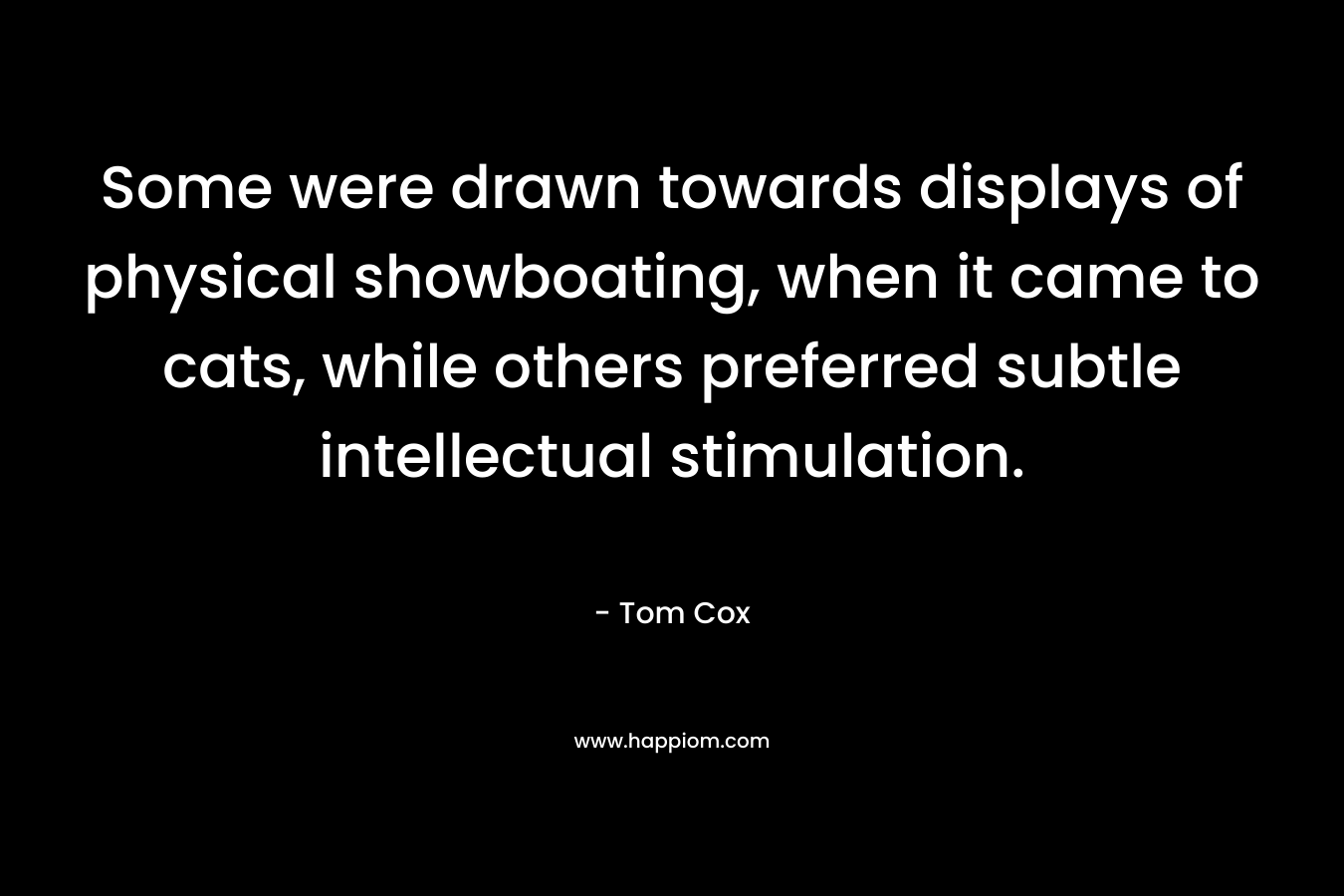 Some were drawn towards displays of physical showboating, when it came to cats, while others preferred subtle intellectual stimulation. – Tom  Cox