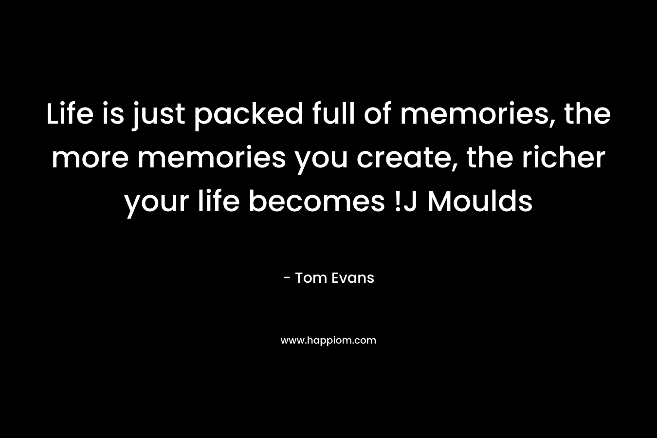 Life is just packed full of memories, the more memories you create, the richer your life becomes !J Moulds