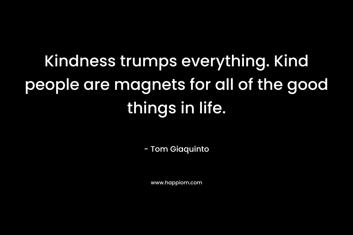 Kindness trumps everything. Kind people are magnets for all of the good things in life. – Tom Giaquinto