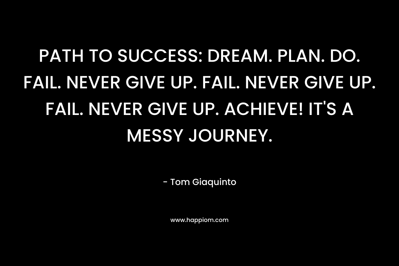 PATH TO SUCCESS: DREAM. PLAN. DO. FAIL. NEVER GIVE UP. FAIL. NEVER GIVE UP. FAIL. NEVER GIVE UP. ACHIEVE! IT’S A MESSY JOURNEY. – Tom Giaquinto