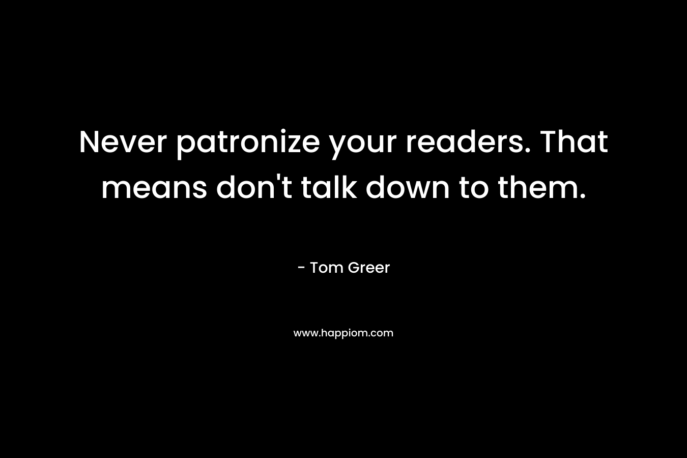 Never patronize your readers. That means don’t talk down to them. – Tom   Greer