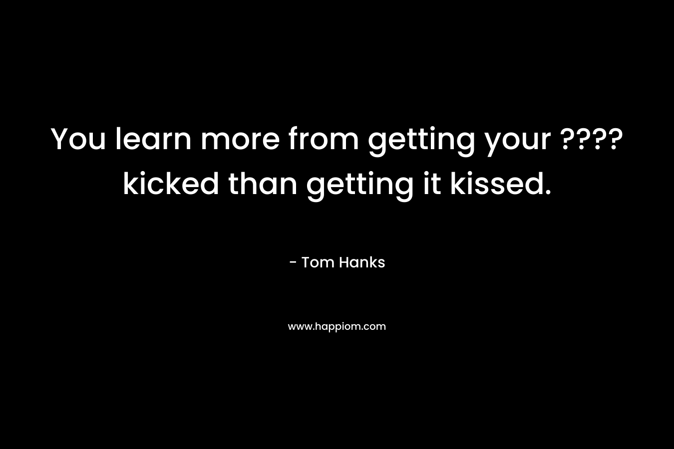 You learn more from getting your ???? kicked than getting it kissed. – Tom Hanks
