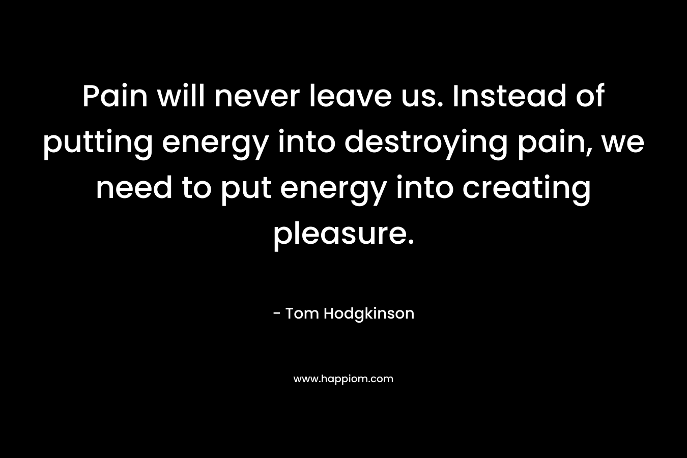 Pain will never leave us. Instead of putting energy into destroying pain, we need to put energy into creating pleasure.