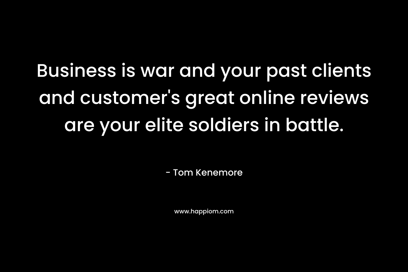 Business is war and your past clients and customer’s great online reviews are your elite soldiers in battle. – Tom Kenemore